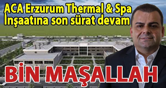 Erzurum'a Dev Yatırım: 5 Yıldızlı ACA Erzurum Thermal & Spa İnşaatı Son Sürat Devam Ediyor